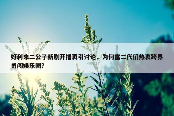 好利来二公子新剧开播再引讨论，为何富二代们热衷跨界勇闯娱乐圈？