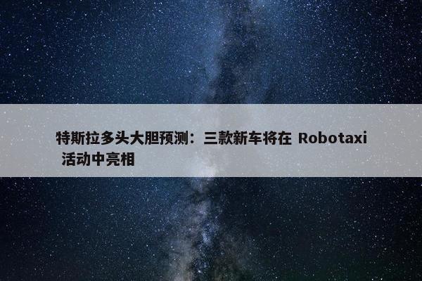 特斯拉多头大胆预测：三款新车将在 Robotaxi 活动中亮相