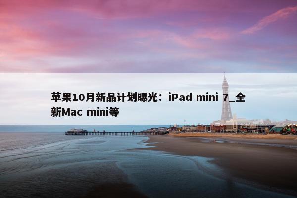 苹果10月新品计划曝光：iPad mini 7_全新Mac mini等