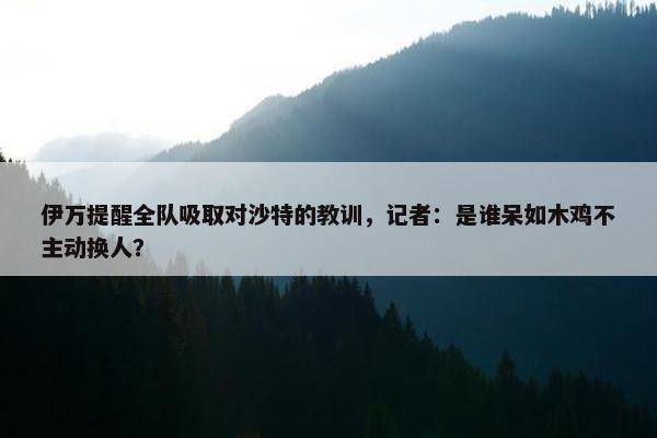 伊万提醒全队吸取对沙特的教训，记者：是谁呆如木鸡不主动换人？