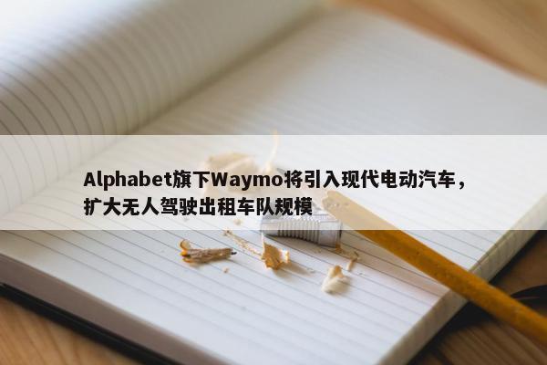 Alphabet旗下Waymo将引入现代电动汽车，扩大无人驾驶出租车队规模