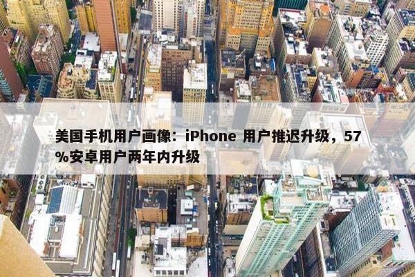 美国手机用户画像：iPhone 用户推迟升级，57%安卓用户两年内升级