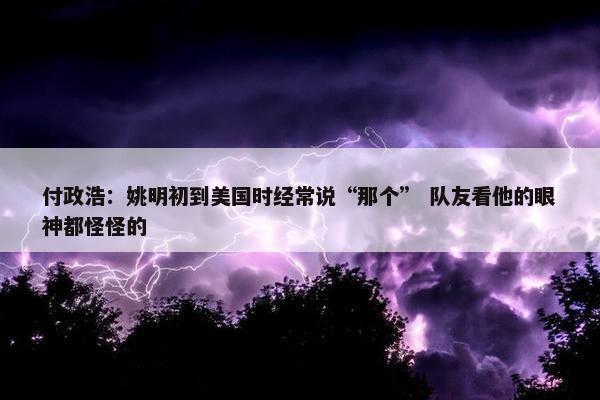 付政浩：姚明初到美国时经常说“那个” 队友看他的眼神都怪怪的