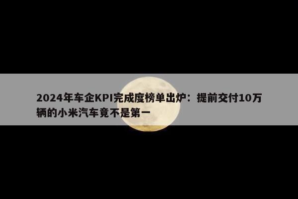 2024年车企KPI完成度榜单出炉：提前交付10万辆的小米汽车竟不是第一