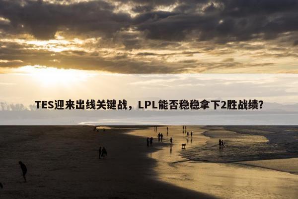 TES迎来出线关键战，LPL能否稳稳拿下2胜战绩？