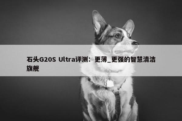 石头G20S Ultra评测：更薄_更强的智慧清洁旗舰