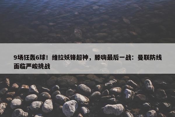 9场狂轰6球！维拉妖锋超神，滕嗨最后一战：曼联防线面临严峻挑战