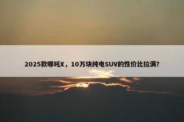 2025款哪吒X，10万块纯电SUV的性价比拉满？