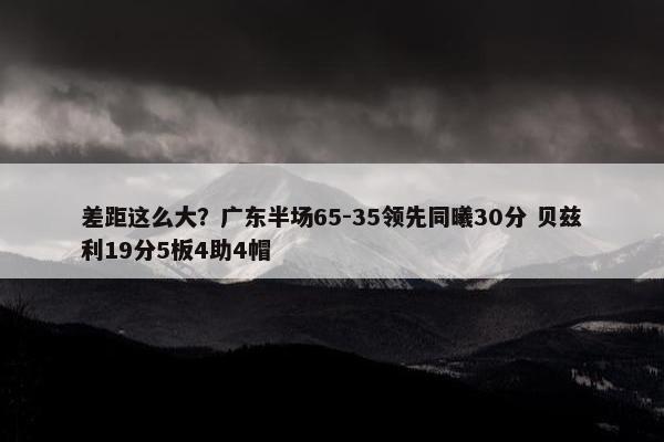 差距这么大？广东半场65-35领先同曦30分 贝兹利19分5板4助4帽