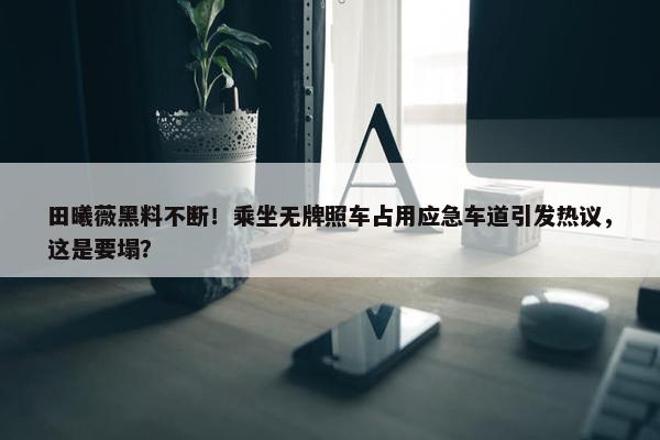 田曦薇黑料不断！乘坐无牌照车占用应急车道引发热议，这是要塌？