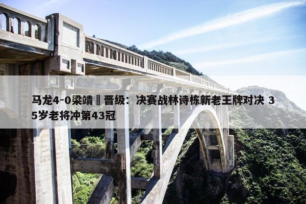 马龙4-0梁靖崑晋级：决赛战林诗栋新老王牌对决 35岁老将冲第43冠