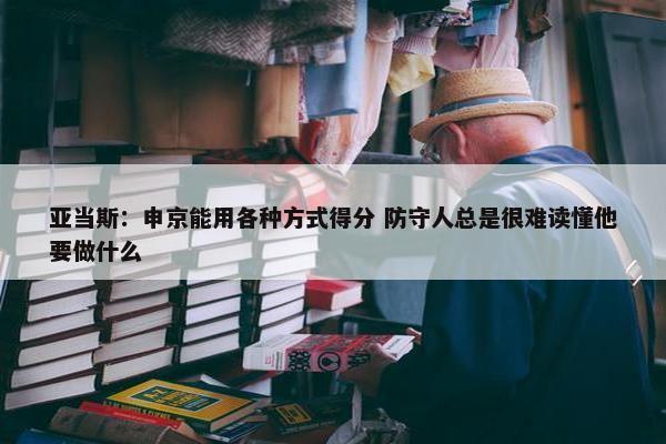 亚当斯：申京能用各种方式得分 防守人总是很难读懂他要做什么