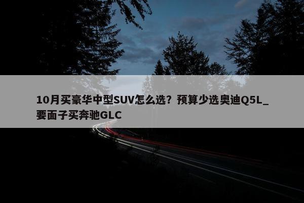 10月买豪华中型SUV怎么选？预算少选奥迪Q5L_要面子买奔驰GLC