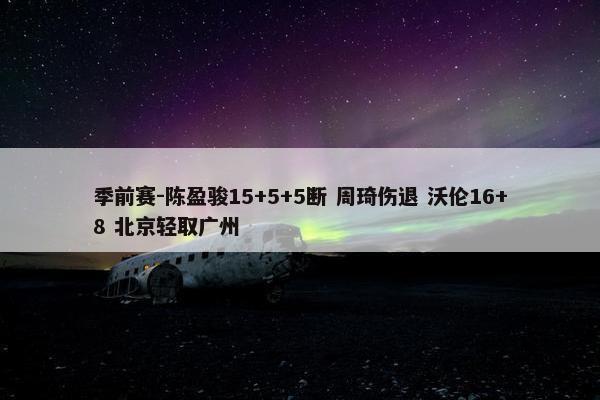 季前赛-陈盈骏15+5+5断 周琦伤退 沃伦16+8 北京轻取广州