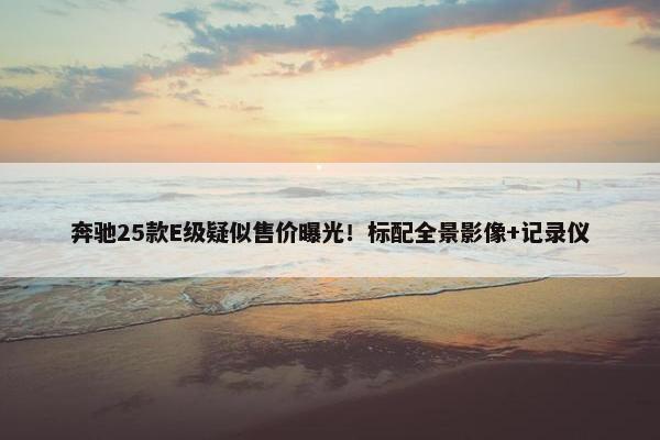 奔驰25款E级疑似售价曝光！标配全景影像+记录仪