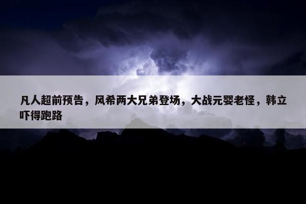 凡人超前预告，风希两大兄弟登场，大战元婴老怪，韩立吓得跑路