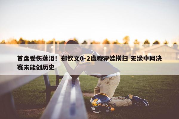 首盘受伤落泪！郑钦文0-2遭穆霍娃横扫 无缘中网决赛未能创历史