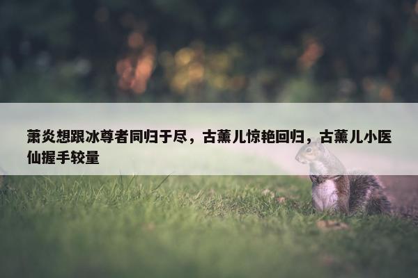 萧炎想跟冰尊者同归于尽，古薰儿惊艳回归，古薰儿小医仙握手较量