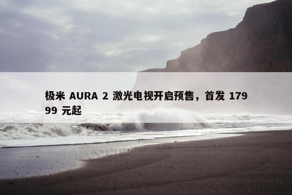 极米 AURA 2 激光电视开启预售，首发 17999 元起