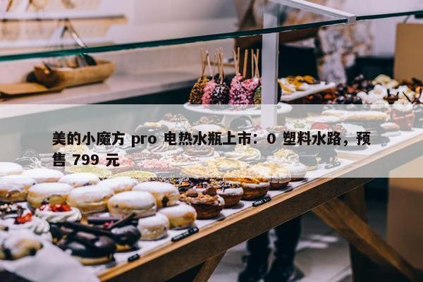 美的小魔方 pro 电热水瓶上市：0 塑料水路，预售 799 元