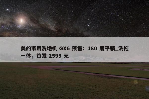 美的家用洗地机 GX6 预售：180 度平躺_洗拖一体，首发 2599 元