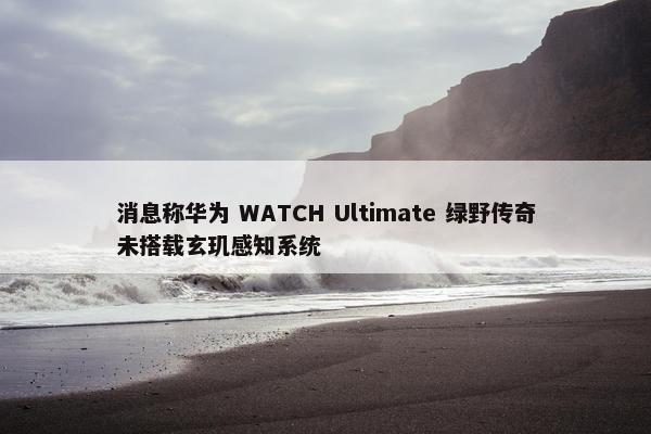 消息称华为 WATCH Ultimate 绿野传奇未搭载玄玑感知系统