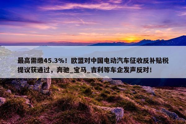 最高需缴45.3%！欧盟对中国电动汽车征收反补贴税提议获通过，奔驰_宝马_吉利等车企发声反对！