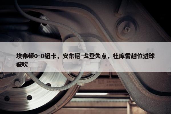 埃弗顿0-0纽卡，安东尼-戈登失点，杜库雷越位进球被吹