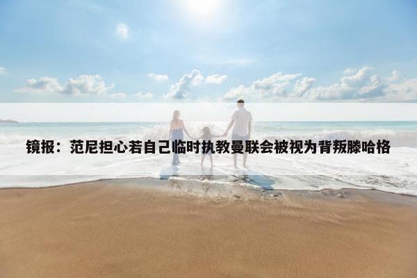 镜报：范尼担心若自己临时执教曼联会被视为背叛滕哈格