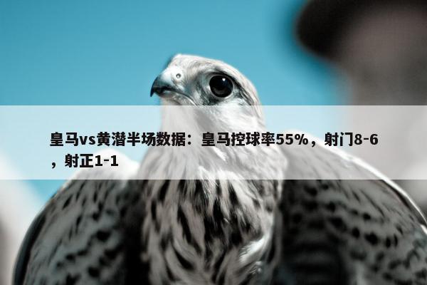 皇马vs黄潜半场数据：皇马控球率55%，射门8-6，射正1-1