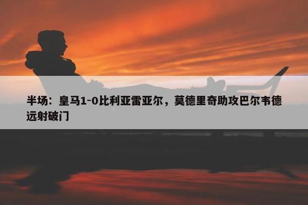 半场：皇马1-0比利亚雷亚尔，莫德里奇助攻巴尔韦德远射破门