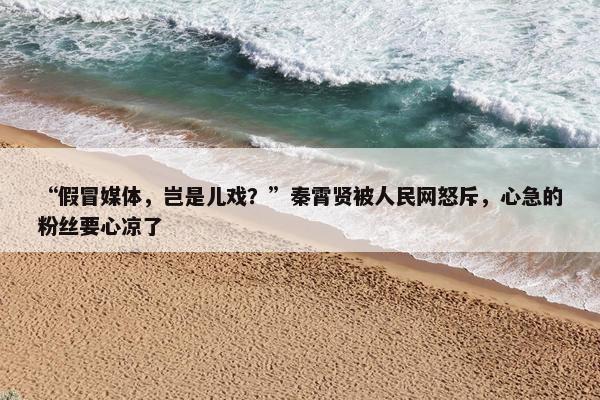 “假冒媒体，岂是儿戏？”秦霄贤被人民网怒斥，心急的粉丝要心凉了