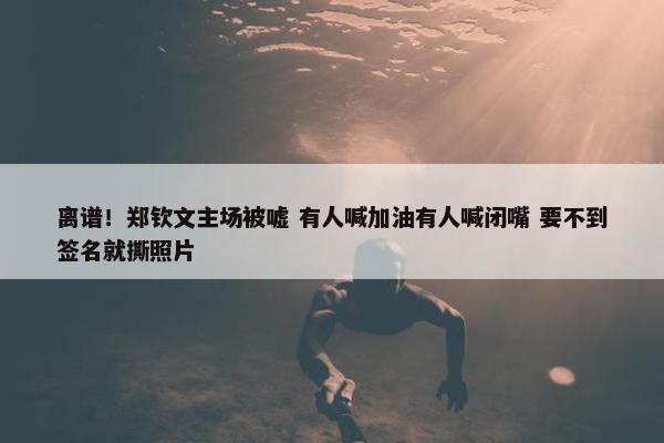 离谱！郑钦文主场被嘘 有人喊加油有人喊闭嘴 要不到签名就撕照片