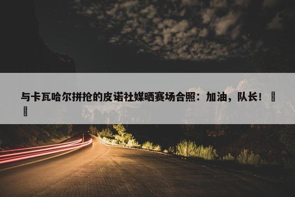 与卡瓦哈尔拼抢的皮诺社媒晒赛场合照：加油，队长！❤️