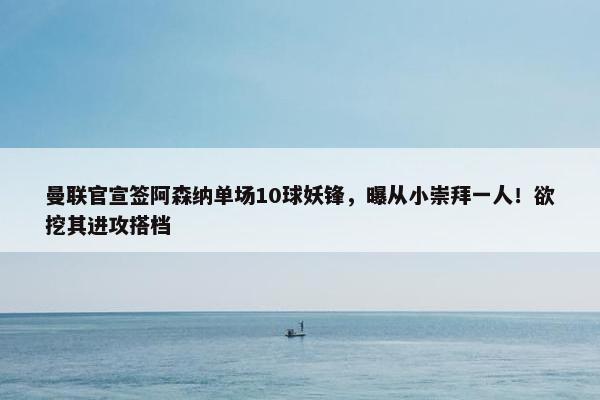 曼联官宣签阿森纳单场10球妖锋，曝从小崇拜一人！欲挖其进攻搭档