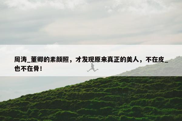 周涛_董卿的素颜照，才发现原来真正的美人，不在皮_也不在骨！