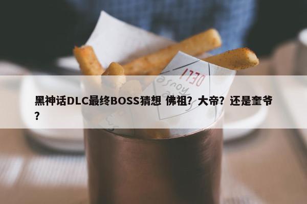 黑神话DLC最终BOSS猜想 佛祖？大帝？还是奎爷？