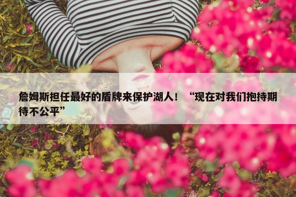 詹姆斯担任最好的盾牌来保护湖人！“现在对我们抱持期待不公平”