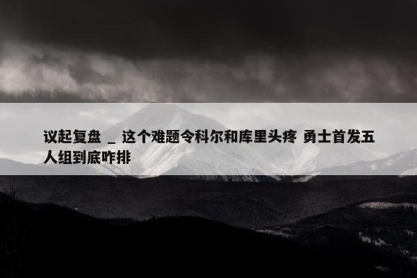 议起复盘 _ 这个难题令科尔和库里头疼 勇士首发五人组到底咋排