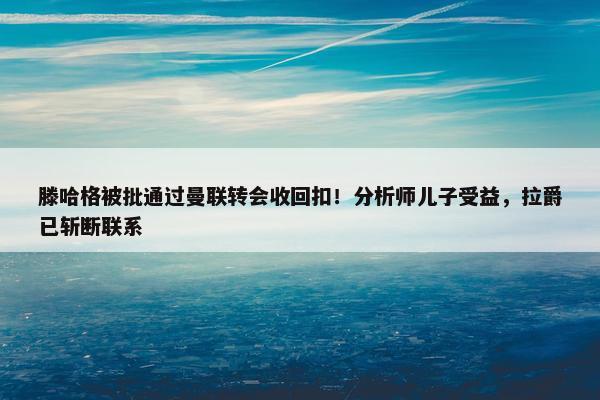 滕哈格被批通过曼联转会收回扣！分析师儿子受益，拉爵已斩断联系