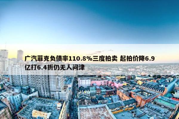 广汽菲克负债率110.8%三度拍卖 起拍价降6.9亿打6.4折仍无人问津