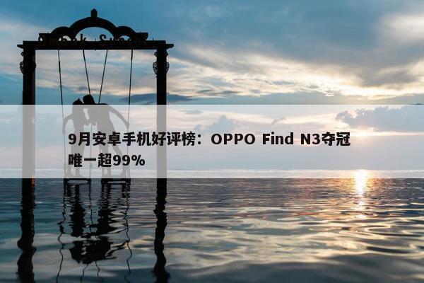 9月安卓手机好评榜：OPPO Find N3夺冠 唯一超99%