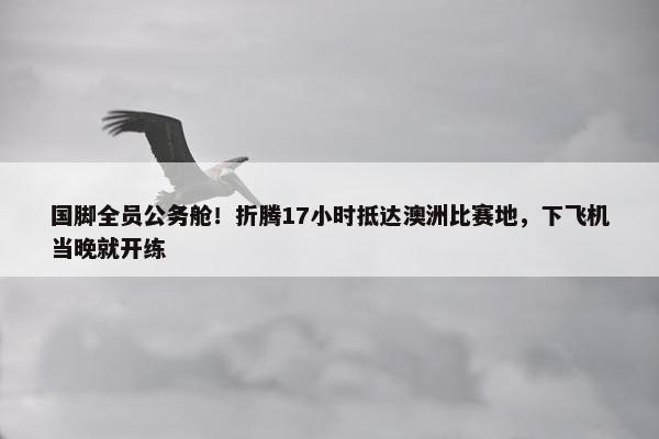 国脚全员公务舱！折腾17小时抵达澳洲比赛地，下飞机当晚就开练