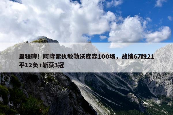 里程碑！阿隆索执教勒沃库森100场，战绩67胜21平12负+斩获3冠