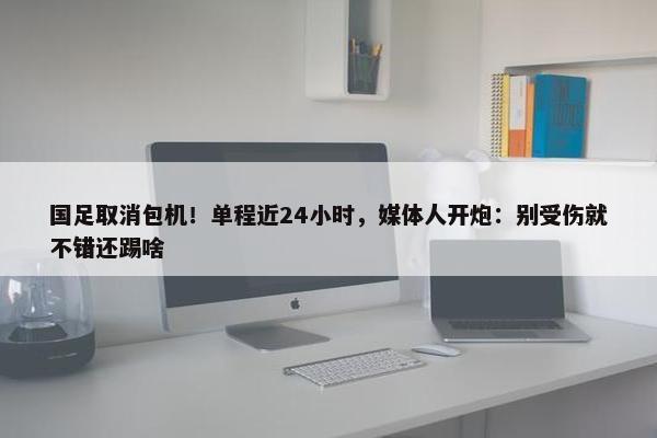 国足取消包机！单程近24小时，媒体人开炮：别受伤就不错还踢啥