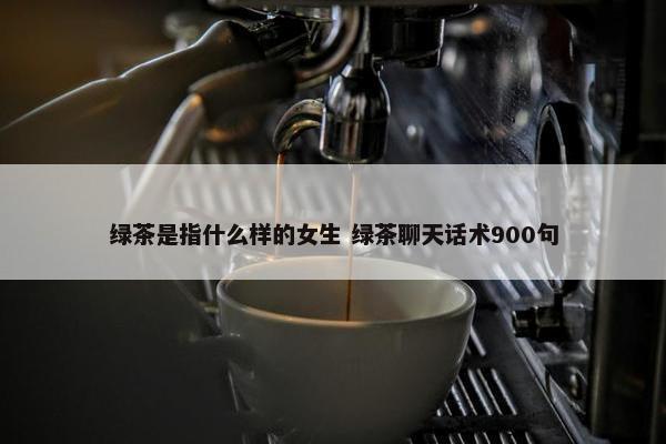 绿茶是指什么样的女生 绿茶聊天话术900句