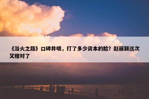 《浴火之路》口碑井喷，打了多少资本的脸？赵丽颖这次又赌对了