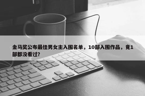 金马奖公布最佳男女主入围名单，10部入围作品，竟1部都没看过？