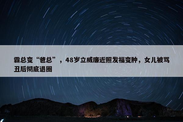 霸总变“爸总”，48岁立威廉近照发福变肿，女儿被骂丑后彻底退圈