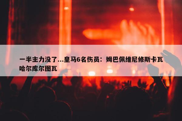 一半主力没了...皇马6名伤员：姆巴佩维尼修斯卡瓦哈尔库尔图瓦